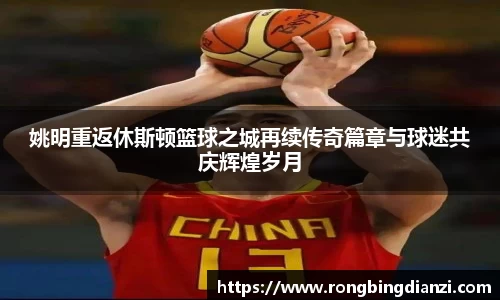 姚明重返休斯顿篮球之城再续传奇篇章与球迷共庆辉煌岁月
