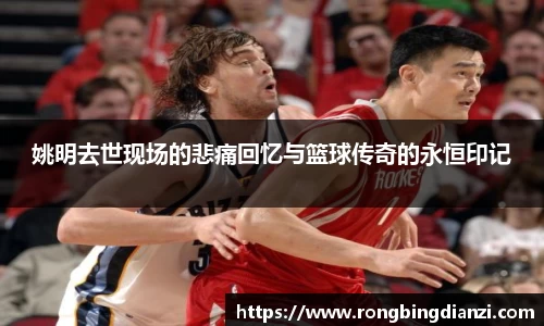 姚明去世现场的悲痛回忆与篮球传奇的永恒印记