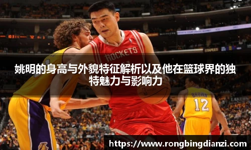 姚明的身高与外貌特征解析以及他在篮球界的独特魅力与影响力